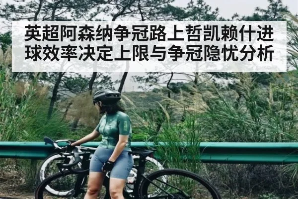 英超阿森纳争冠路上哲凯赖什进球效率决定上限与争冠隐忧分析