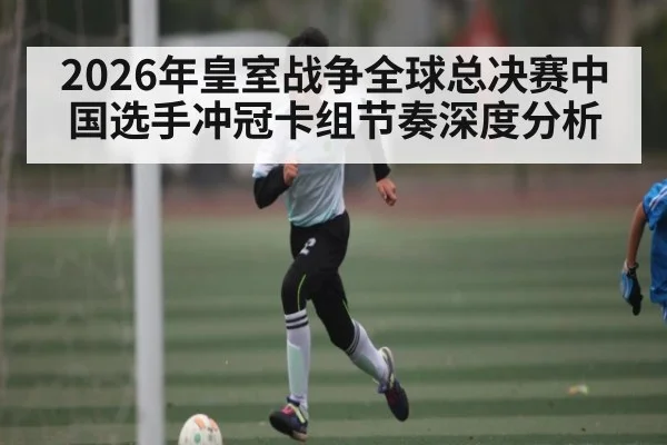 2026年皇室战争全球总决赛中国选手冲冠卡组节奏深度分析
